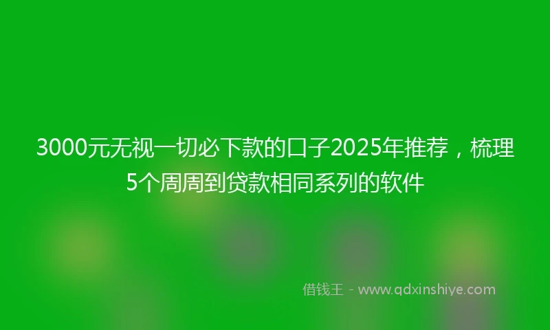3000元无视一切必下款的口子2025年推荐，梳理5个周周到贷款相同系列的软件
