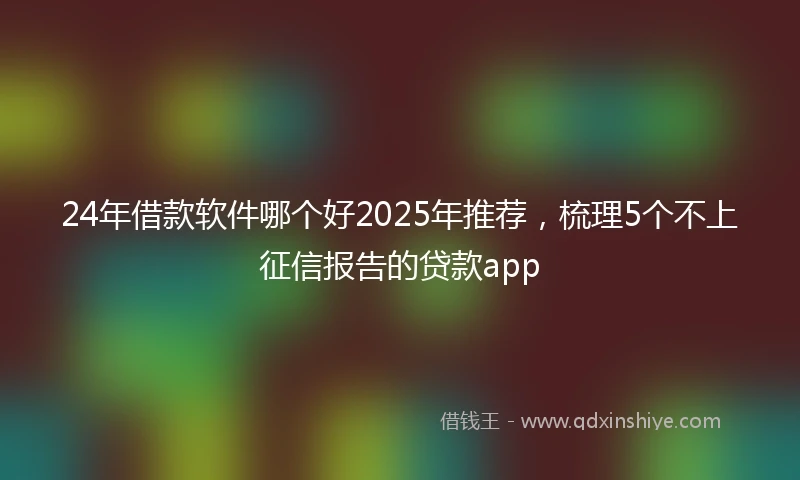24年借款软件哪个好2025年推荐，梳理5个不上征信报告的贷款app