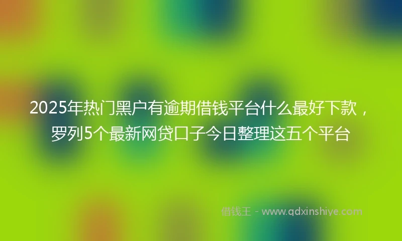 2025年热门黑户有逾期借钱平台什么最好下款，罗列5个最新网贷口子今日整理这五个平台