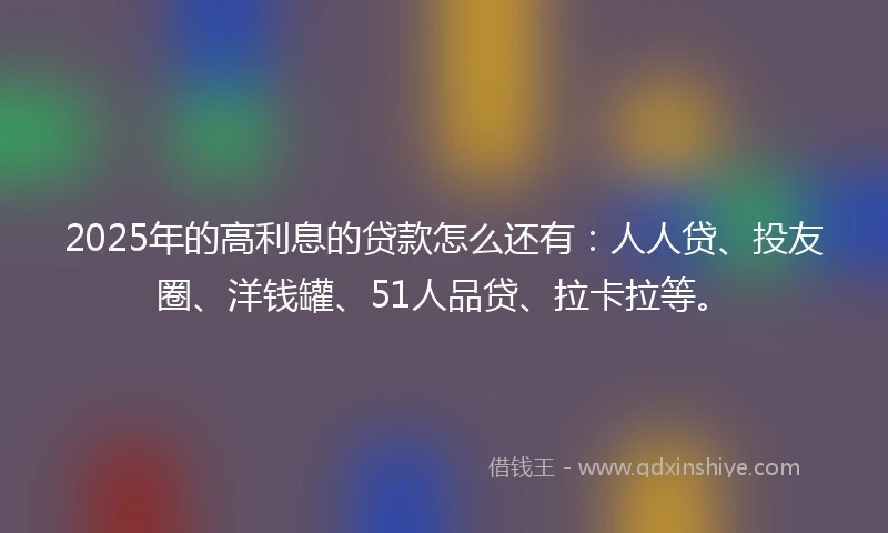 2025年的高利息的贷款怎么还有：人人贷、投友圈、洋钱罐、51人品贷、拉卡拉等。