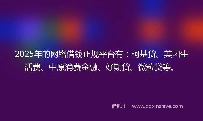 2025年的网络借钱正规平台有：柯基贷、美团生活费、中原消费金融、好期贷、微粒贷等。