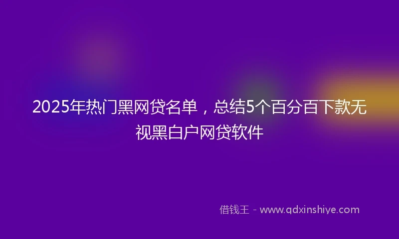 2025年热门黑网贷名单，总结5个百分百下款无视黑白户网贷软件
