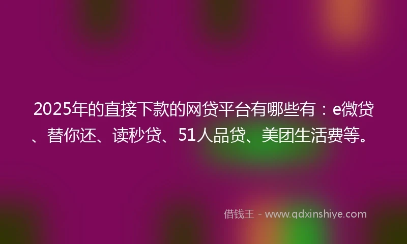 2025年的直接下款的网贷平台有哪些有：e微贷、替你还、读秒贷、51人品贷、美团生活费等。