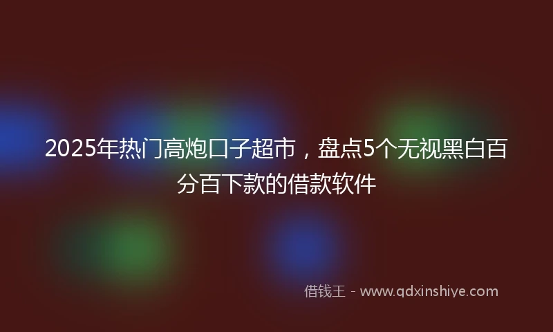 2025年热门高炮口子超市，盘点5个无视黑白百分百下款的借款软件