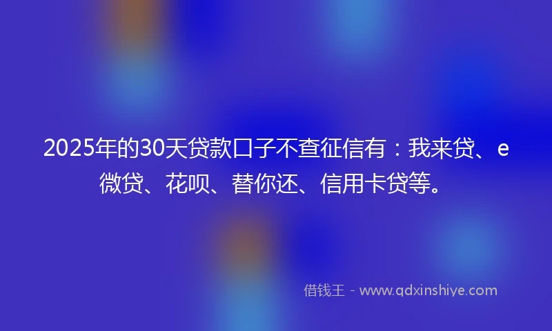 2025年的30天贷款口子不查征信有：我来贷、e微贷、花呗、替你还、信用卡贷等。