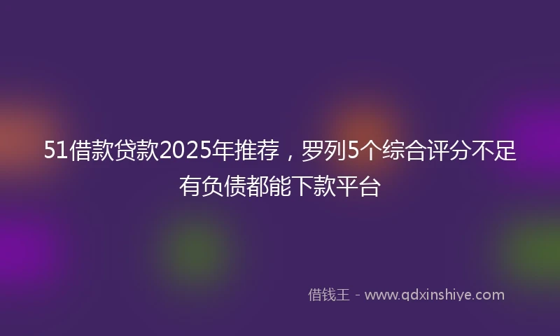 51借款贷款2025年推荐，罗列5个综合评分不足有负债都能下款平台