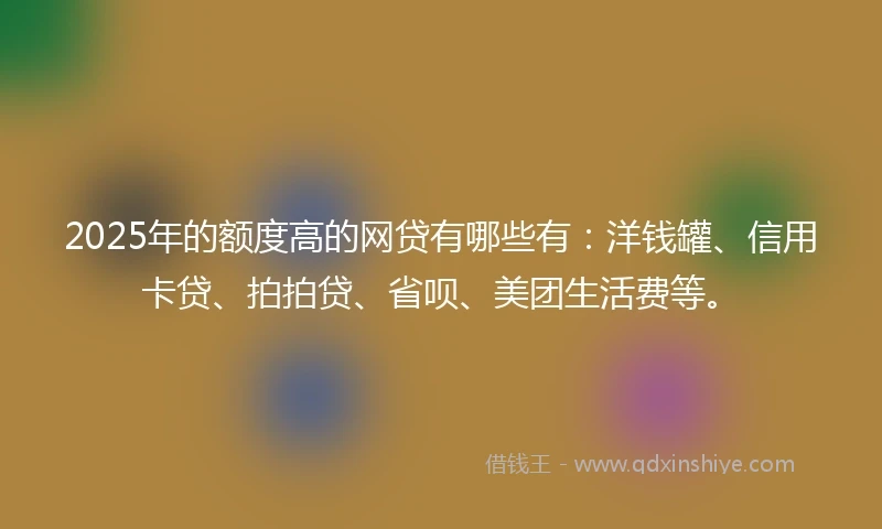 2025年的额度高的网贷有哪些有：洋钱罐、信用卡贷、拍拍贷、省呗、美团生活费等。