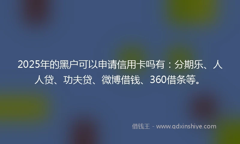2025年的黑户可以申请信用卡吗有：分期乐、人人贷、功夫贷、微博借钱、360借条等。