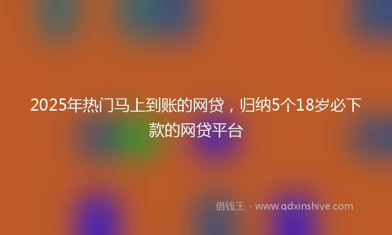 2025年热门马上到账的网贷，归纳5个18岁必下款的网贷平台