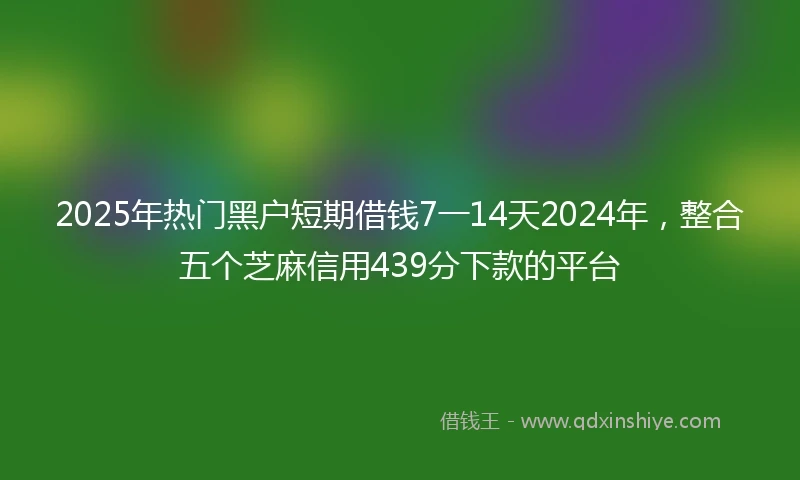 2025年热门黑户短期借钱7一14天2024年，整合五个芝麻信用439分下款的平台