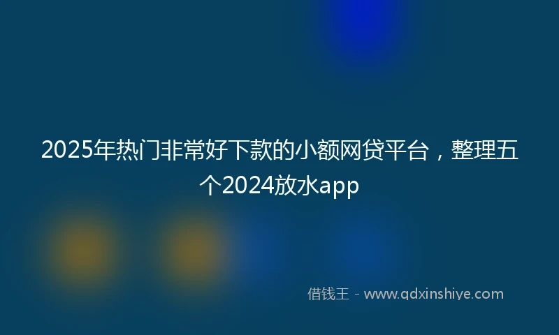 2025年热门非常好下款的小额网贷平台，整理五个2024放水app