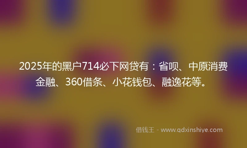 2025年的黑户714必下网贷有:省呗、中原消费金融、360借条、小花钱包、融逸花等。