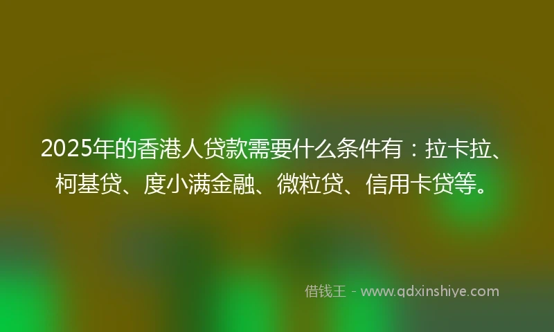 2025年的香港人贷款需要什么条件有：拉卡拉、柯基贷、度小满金融、微粒贷、信用卡贷等。