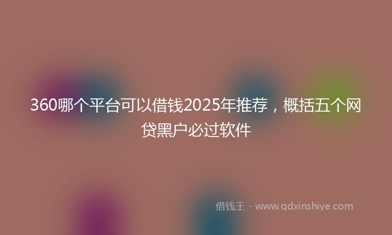 360哪个平台可以借钱2025年推荐，概括五个网贷黑户必过软件