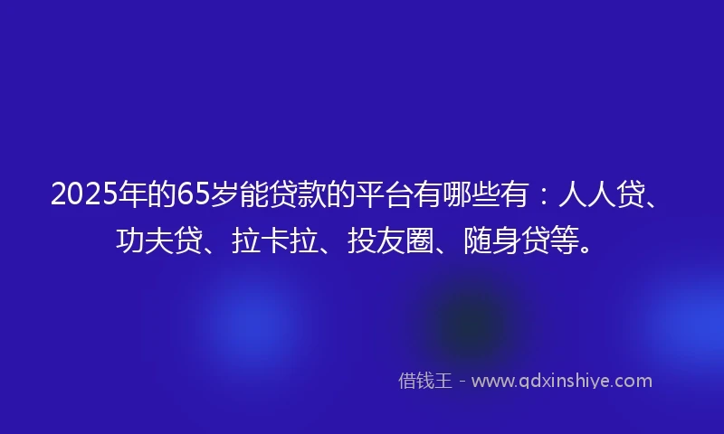 2025年的65岁能贷款的平台有哪些有：人人贷、功夫贷、拉卡拉、投友圈、随身贷等。