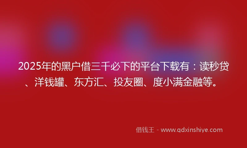2025年的黑户借三千必下的平台下载有：读秒贷、洋钱罐、东方汇、投友圈、度小满金融等。