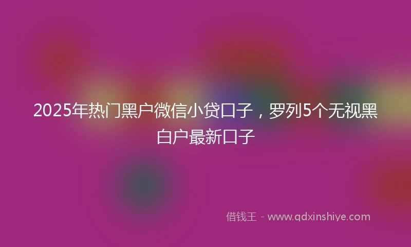 2025年热门黑户微信小贷口子，罗列5个无视黑白户最新口子