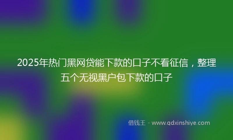 2025年热门黑网贷能下款的口子不看征信，整理五个无视黑户包下款的口子