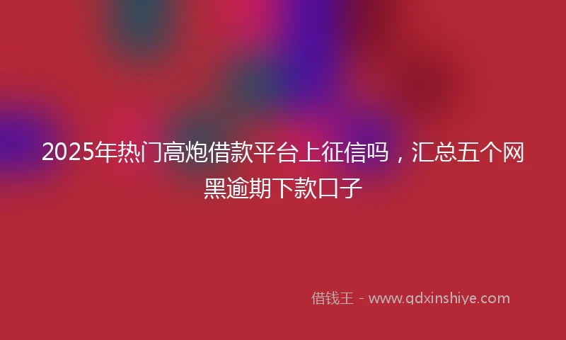 2025年热门高炮借款平台上征信吗，汇总五个网黑逾期下款口子