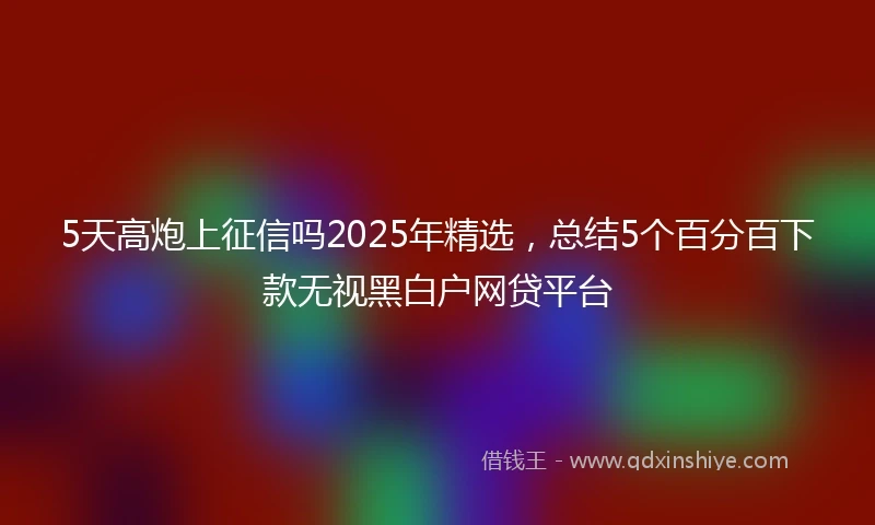5天高炮上征信吗2025年精选，总结5个百分百下款无视黑白户网贷平台