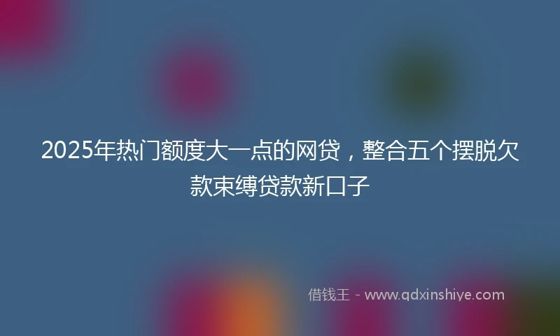 2025年热门额度大一点的网贷，整合五个摆脱欠款束缚贷款新口子