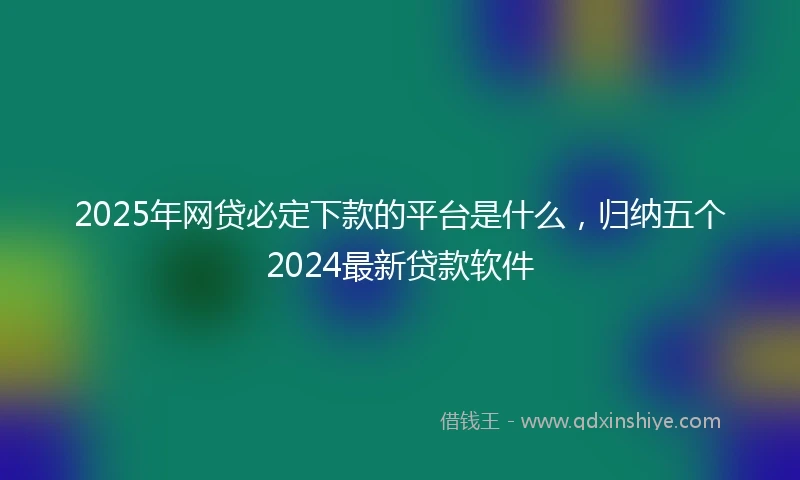 2025年网贷必定下款的平台是什么，归纳五个2024最新贷款软件