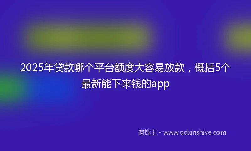 2025年贷款哪个平台额度大容易放款，概括5个最新能下来钱的app