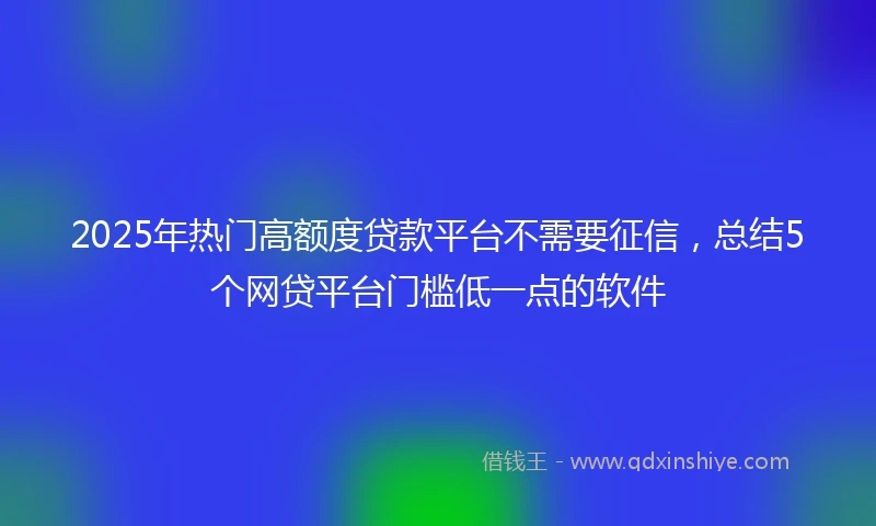2025年热门高额度贷款平台不需要征信，总结5个网贷平台门槛低一点的软件