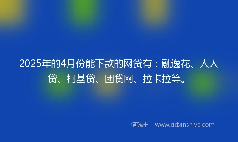 2025年的4月份能下款的网贷有：融逸花、人人贷、柯基贷、团贷网、拉卡拉等。