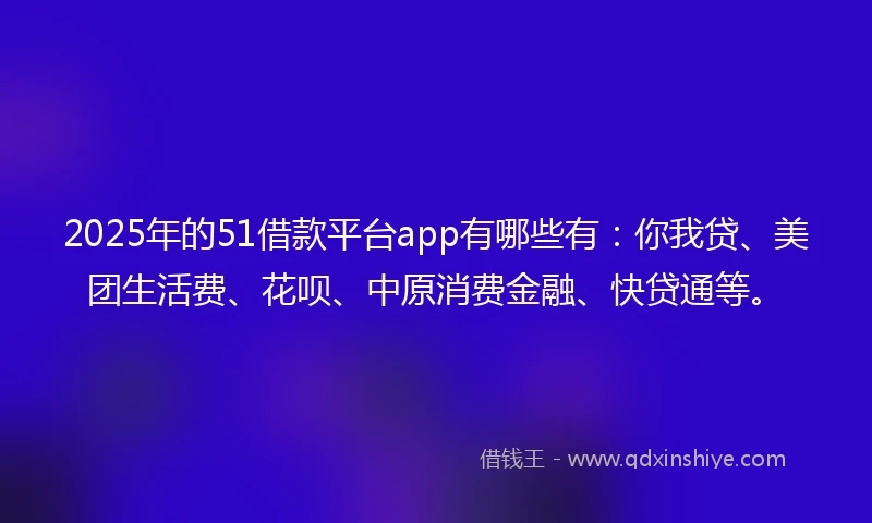 2025年的51借款平台app有哪些有：你我贷、美团生活费、花呗、中原消费金融、快贷通等。