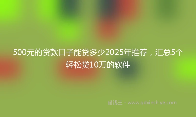 500元的贷款口子能贷多少2025年推荐，汇总5个轻松贷10万的软件