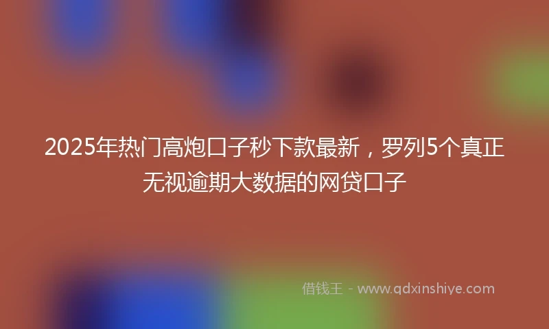 2025年热门高炮口子秒下款最新，罗列5个真正无视逾期大数据的网贷口子