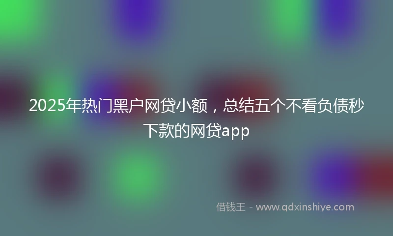 2025年热门黑户网贷小额，总结五个不看负债秒下款的网贷app