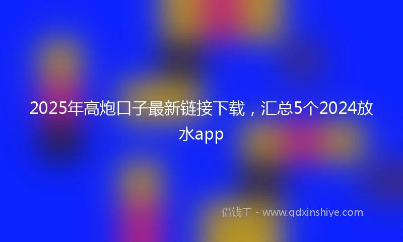 2025年高炮口子最新链接下载，汇总5个2024放水app