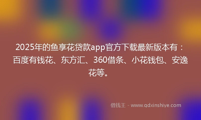 2025年的鱼享花贷款app官方下载最新版本有：百度有钱花、东方汇、360借条、小花钱包、安逸花等。