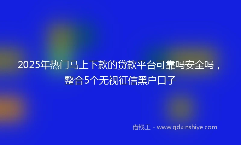 2025年热门马上下款的贷款平台可靠吗安全吗，整合5个无视征信黑户口子