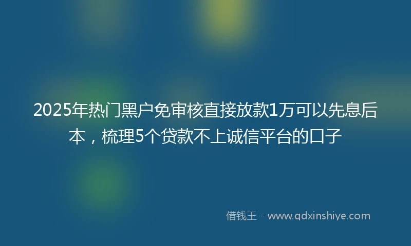 2025年热门黑户免审核直接放款1万可以先息后本，梳理5个贷款不上诚信平台的口子