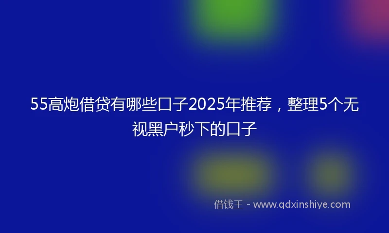 55高炮借贷有哪些口子2025年推荐，整理5个无视黑户秒下的口子