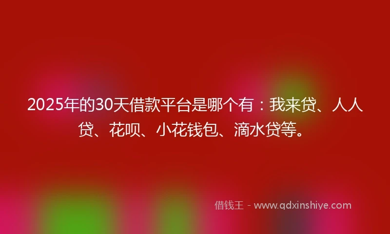 2025年的30天借款平台是哪个有：我来贷、人人贷、花呗、小花钱包、滴水贷等。