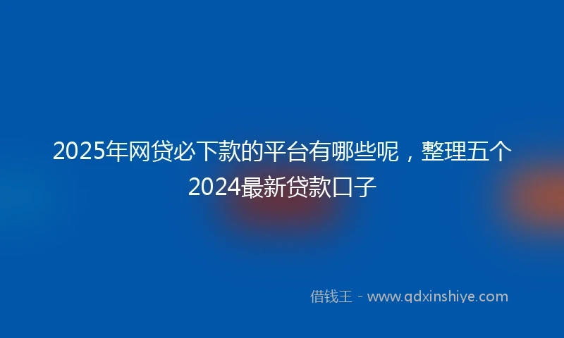 2025年网贷必下款的平台有哪些呢，整理五个2024最新贷款口子