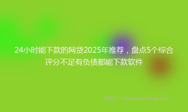 24小时能下款的网贷2025年推荐，盘点5个综合评分不足有负债都能下款软件