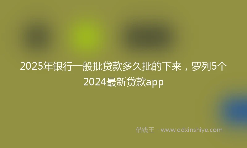 2025年银行一般批贷款多久批的下来，罗列5个2024最新贷款app