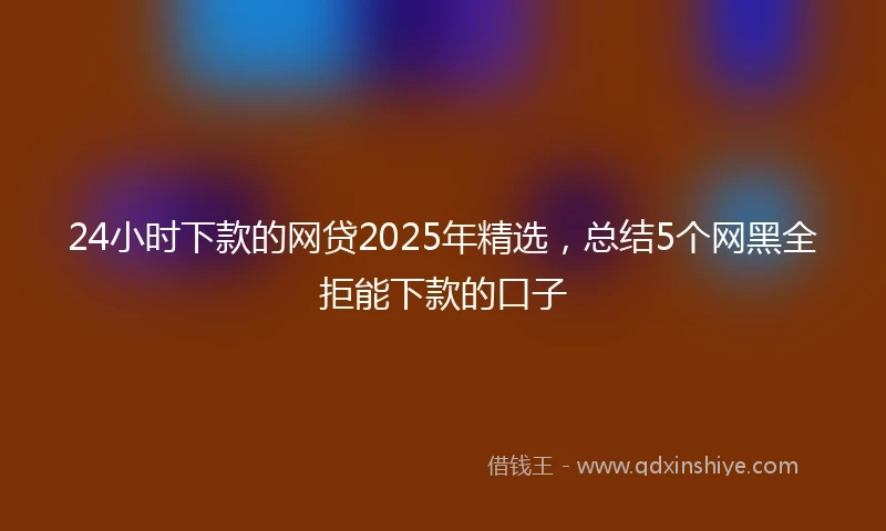 24小时下款的网贷2025年精选，总结5个网黑全拒能下款的口子