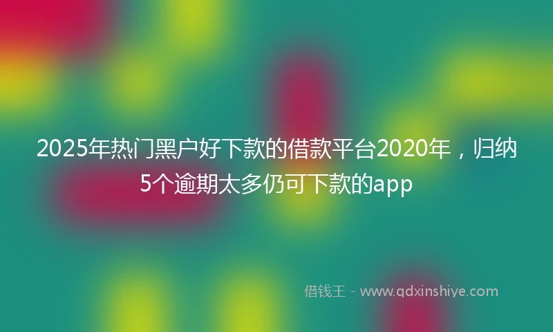 2025年热门黑户好下款的借款平台2020年，归纳5个逾期太多仍可下款的app