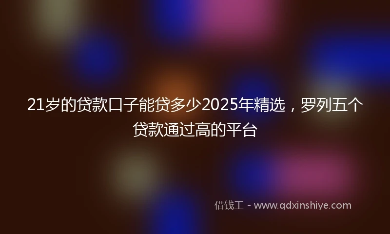 21岁的贷款口子能贷多少2025年精选，罗列五个贷款通过高的平台