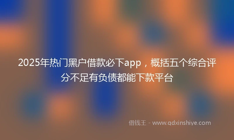 2025年热门黑户借款必下app，概括五个综合评分不足有负债都能下款平台