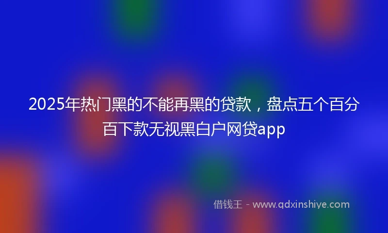 2025年热门黑的不能再黑的贷款，盘点五个百分百下款无视黑白户网贷app