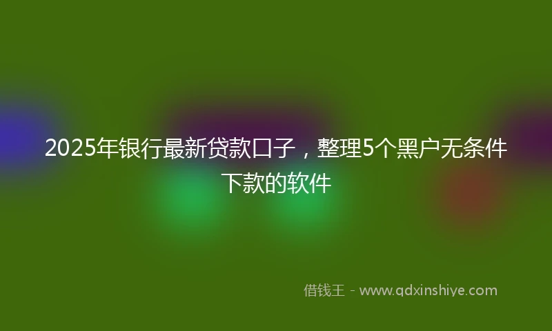 2025年银行最新贷款口子，整理5个黑户无条件下款的软件