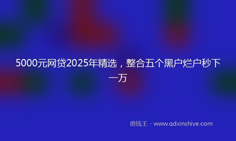 5000元网贷2025年精选，整合五个黑户烂户秒下一万