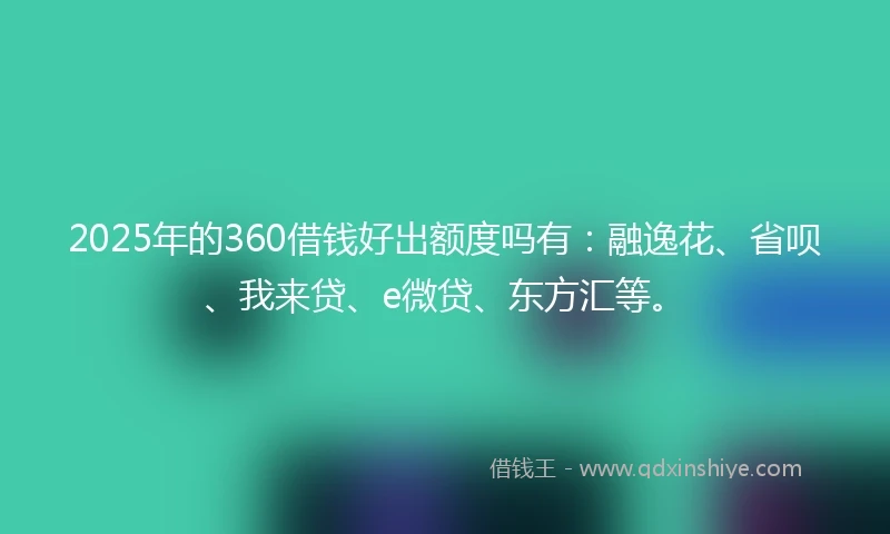 2025年的360借钱好出额度吗有：融逸花、省呗、我来贷、e微贷、东方汇等。
